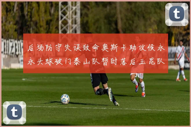 后场防守失误致命奥斯卡助攻侯永永头球破门泰山队暂时落后玉昆队