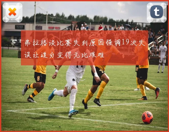 弗拉格谈比赛失利原因强调19次失误让追分变得无比艰难