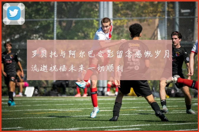 罗贝托与阿尔巴合影留念感慨岁月流逝祝福未来一切顺利
