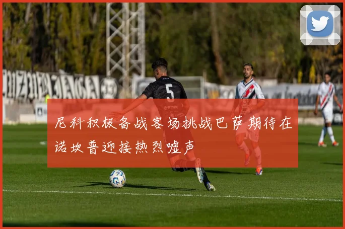 尼科积极备战客场挑战巴萨期待在诺坎普迎接热烈嘘声
