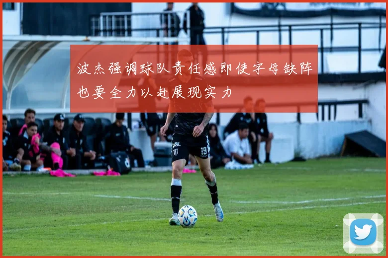 波杰强调球队责任感即使字母缺阵也要全力以赴展现实力