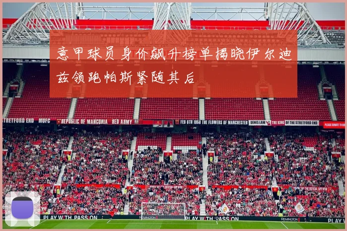 意甲球员身价飙升榜单揭晓伊尔迪兹领跑帕斯紧随其后
