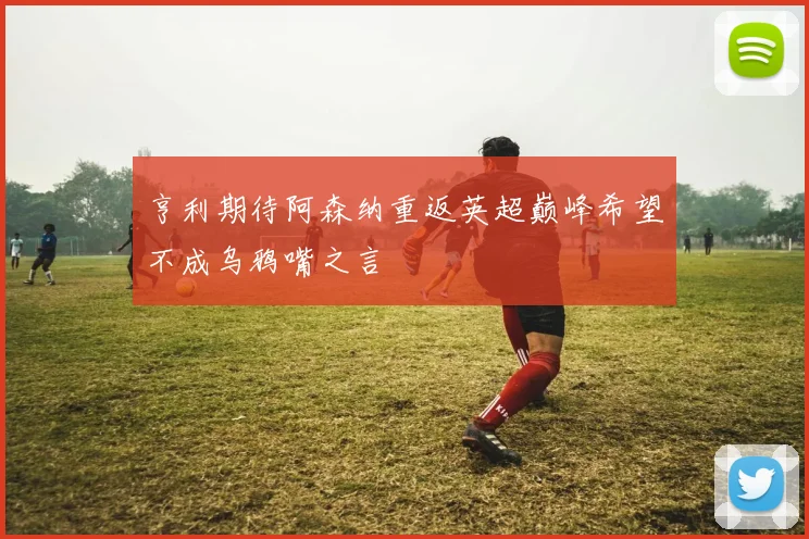 亨利期待阿森纳重返英超巅峰希望不成乌鸦嘴之言