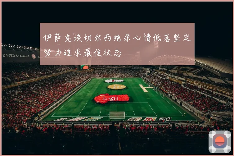 伊萨克谈切尔西绝杀心情低落坚定努力追求最佳状态