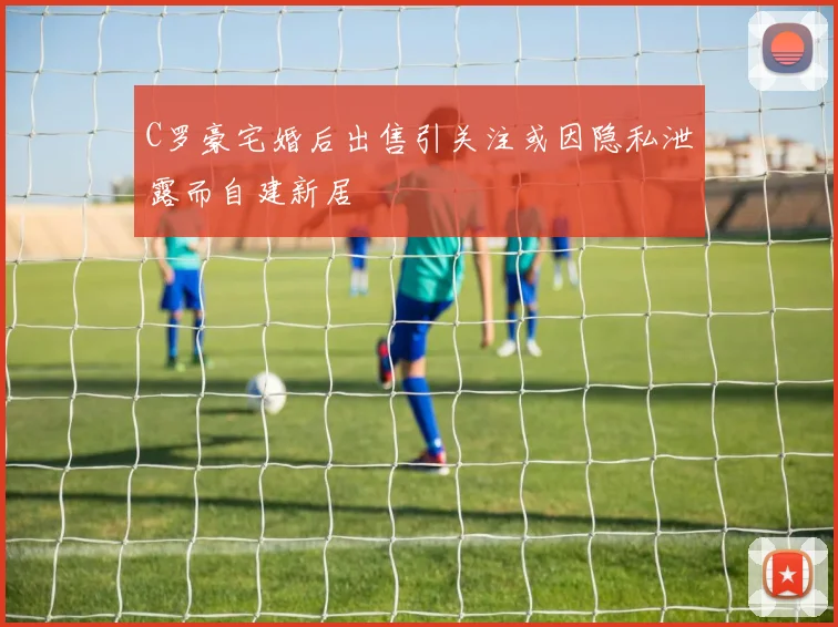 C罗豪宅婚后出售引关注或因隐私泄露而自建新居