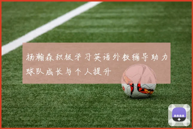 杨瀚森积极学习英语外教辅导助力球队成长与个人提升