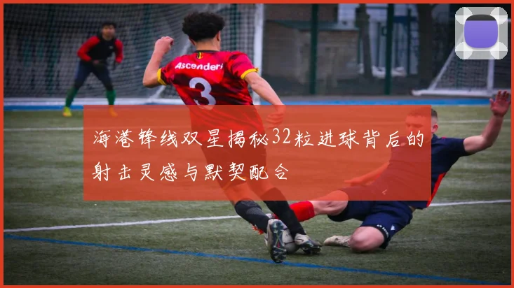 海港锋线双星揭秘32粒进球背后的射击灵感与默契配合