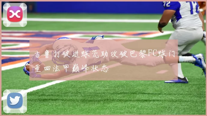 吉鲁打破进球荒助攻破巴黎FC球门重回法甲巅峰状态