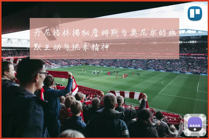 丹尼格林揭秘詹姆斯与奥尼尔的幽默互动与玩乐精神