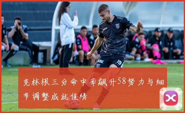 克林根三分命中率飙升58努力与细节调整成就佳绩
