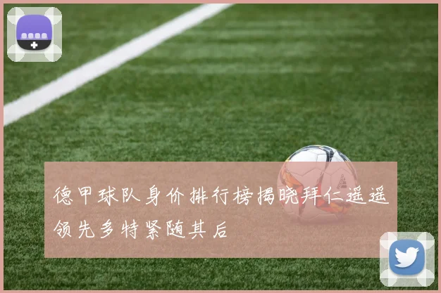 德甲球队身价排行榜揭晓拜仁遥遥领先多特紧随其后