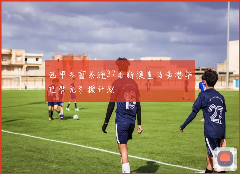 西甲冬窗或迎37名新援皇马黄潜毕巴暂无引援计划