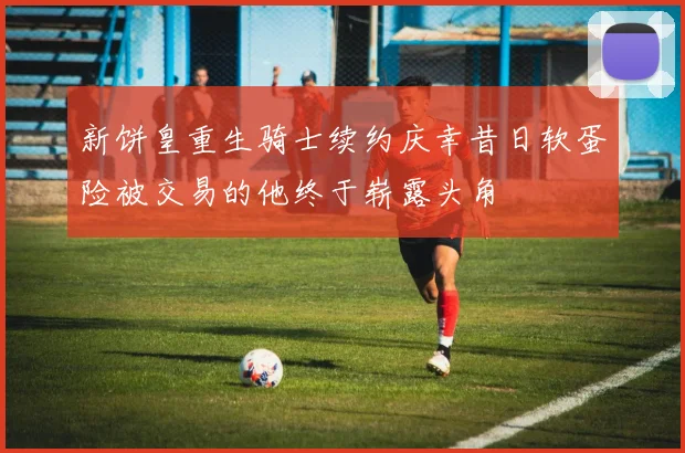 新饼皇重生骑士续约庆幸昔日软蛋险被交易的他终于崭露头角